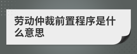勞動仲裁前置程序是什么意思