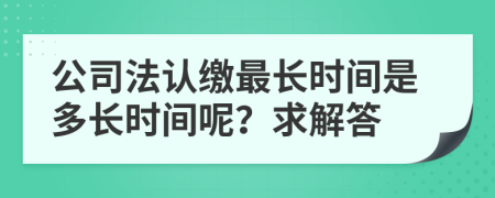 公司法認(rèn)繳最長(zhǎng)時(shí)間是多長(zhǎng)時(shí)間呢？求解答