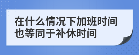 在什么情況下加班時(shí)間也等同于補(bǔ)休時(shí)間