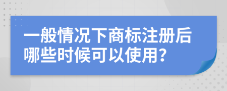 一般情況下商標注冊后哪些時候可以使用？