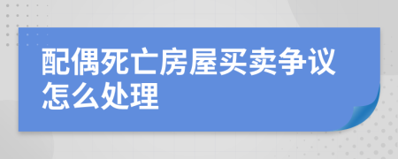 配偶死亡房屋買(mǎi)賣(mài)爭(zhēng)議怎么處理