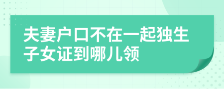 夫妻戶口不在一起獨(dú)生子女證到哪兒領(lǐng)