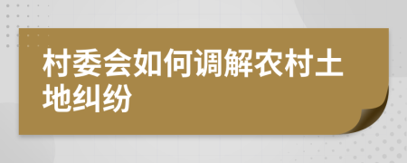 村委會如何調(diào)解農(nóng)村土地糾紛