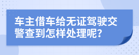 車主借車給無證駕駛交警查到怎樣處理呢？