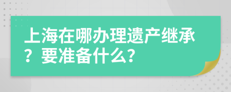 上海在哪辦理遺產繼承？要準備什么？