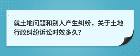 就土地問題和別人產(chǎn)生糾紛，關(guān)于土地行政糾紛訴訟時(shí)效多久？