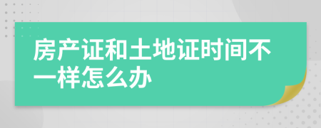 房產(chǎn)證和土地證時間不一樣怎么辦