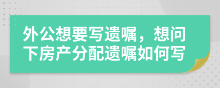 外公想要寫遺囑，想問下房產(chǎn)分配遺囑如何寫