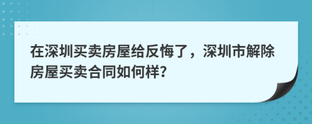 在深圳買賣房屋給反悔了，深圳市解除房屋買賣合同如何樣？