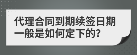 代理合同到期續(xù)簽日期一般是如何定下的？