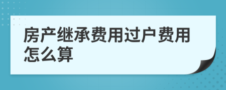 房產(chǎn)繼承費用過戶費用怎么算