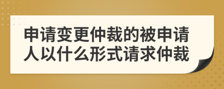 申請(qǐng)變更仲裁的被申請(qǐng)人以什么形式請(qǐng)求仲裁