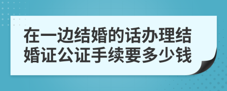 在一邊結(jié)婚的話辦理結(jié)婚證公證手續(xù)要多少錢(qián)