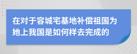 在對(duì)于容城宅基地補(bǔ)償祖國(guó)為她上我國(guó)是如何樣去完成的