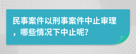 民事案件以刑事案件中止審理，哪些情況下中止呢？