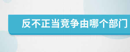 反不正當(dāng)競(jìng)爭(zhēng)由哪個(gè)部門