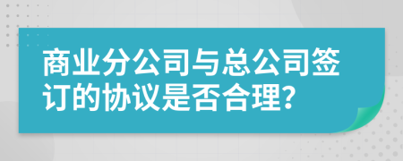 商業(yè)分公司與總公司簽訂的協(xié)議是否合理？