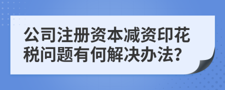 公司注冊資本減資印花稅問題有何解決辦法？