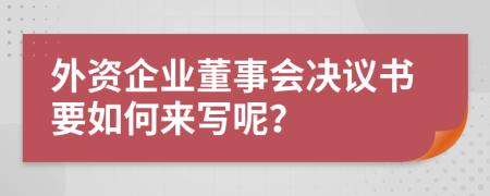 外資企業(yè)董事會(huì)決議書要如何來寫呢？