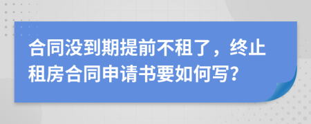 合同沒到期提前不租了，終止租房合同申請書要如何寫？