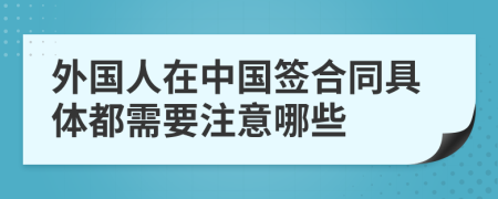外國人在中國簽合同具體都需要注意哪些