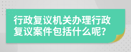 行政復議機關辦理行政復議案件包括什么呢？