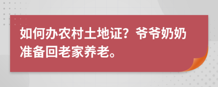 如何辦農(nóng)村土地證？爺爺奶奶準備回老家養(yǎng)老。