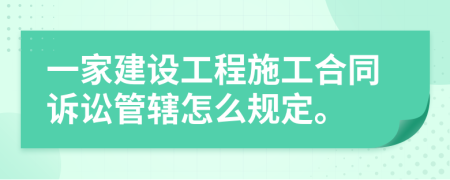 一家建設(shè)工程施工合同訴訟管轄怎么規(guī)定。