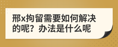 邢x拘留需要如何解決的呢？辦法是什么呢
