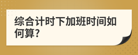 綜合計(jì)時(shí)下加班時(shí)間如何算?