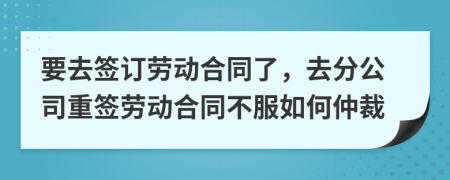 要去簽訂勞動(dòng)合同了，去分公司重簽勞動(dòng)合同不服如何仲裁