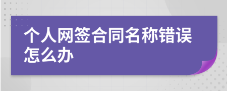 個人網(wǎng)簽合同名稱錯誤怎么辦