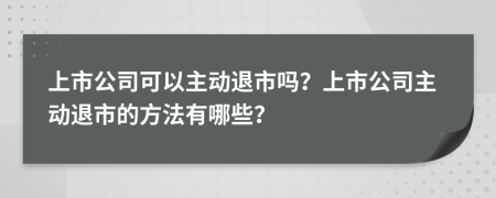 上市公司可以主動退市嗎？上市公司主動退市的方法有哪些？