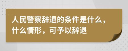 人民警察辭退的條件是什么，什么情形，可予以辭退