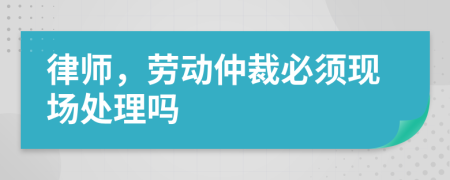 律師，勞動(dòng)仲裁必須現(xiàn)場(chǎng)處理嗎