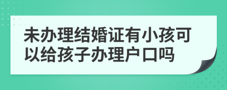 未辦理結(jié)婚證有小孩可以給孩子辦理戶口嗎