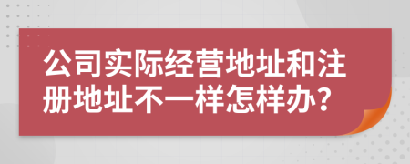 公司實(shí)際經(jīng)營(yíng)地址和注冊(cè)地址不一樣怎樣辦？
