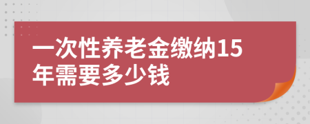 一次性養(yǎng)老金繳納15年需要多少錢