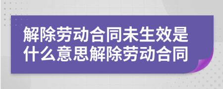 解除勞動合同未生效是什么意思解除勞動合同