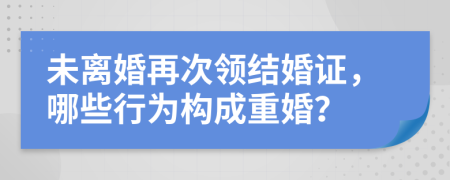 未離婚再次領(lǐng)結(jié)婚證，哪些行為構(gòu)成重婚？