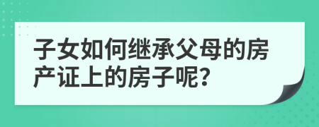 子女如何繼承父母的房產證上的房子呢？
