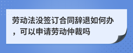 勞動法沒簽訂合同辭退如何辦，可以申請勞動仲裁嗎
