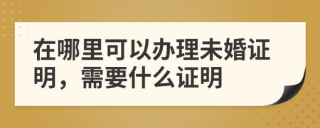 在哪里可以辦理未婚證明，需要什么證明