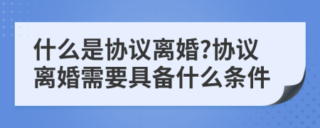什么是協(xié)議離婚?協(xié)議離婚需要具備什么條件