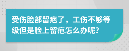 受傷臉部留疤了，工傷不夠等級(jí)但是臉上留疤怎么辦呢？