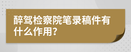 醉駕檢察院筆錄稿件有什么作用？
