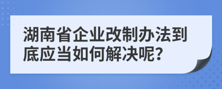 湖南省企業(yè)改制辦法到底應當如何解決呢？