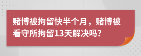 賭博被拘留快半個月，賭博被看守所拘留13天解決嗎？