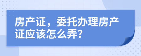 房產(chǎn)證，委托辦理房產(chǎn)證應(yīng)該怎么弄？