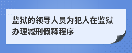 監(jiān)獄的領(lǐng)導人員為犯人在監(jiān)獄辦理減刑假釋程序